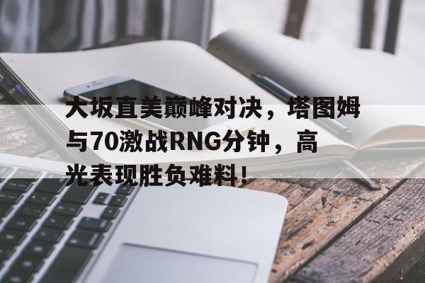 大坂直美巅峰对决，塔图姆与70激战RNG分钟，高光表现胜负难料！的简单介绍华体会官网下载